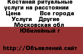 Костанай-ритуальные услуги на расстоянии. › Цена ­ 100 - Все города Услуги » Другие   . Московская обл.,Юбилейный г.